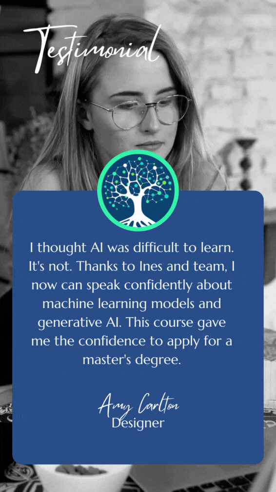 Student Testimonial: I thought AI was difficult to learn. It's not. Thanks to Ines and team, I now can speak confidently about machine learning models and generative AI. This course gave me the confidence to apply for a master's degree.