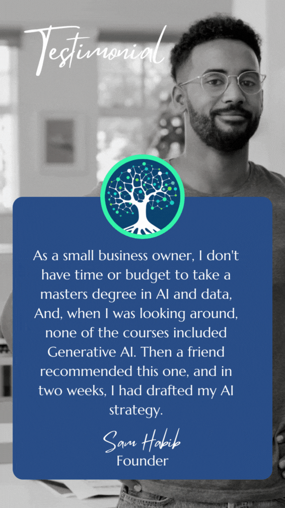Student Testimonial: As a small business owner, I don't have time or budget to take a masters degree in AI and data, And, when I was looking around, none of the courses included Generative AI. Then a friend recommended this one, and in two weeks, I had drafted my AI strategy.